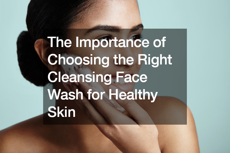The Importance of Choosing the Right Cleansing Face Wash for Healthy Skin